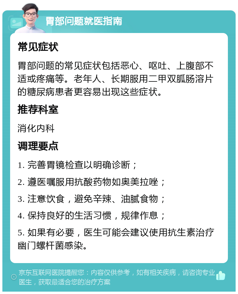 胃部问题就医指南 常见症状 胃部问题的常见症状包括恶心、呕吐、上腹部不适或疼痛等。老年人、长期服用二甲双胍肠溶片的糖尿病患者更容易出现这些症状。 推荐科室 消化内科 调理要点 1. 完善胃镜检查以明确诊断； 2. 遵医嘱服用抗酸药物如奥美拉唑； 3. 注意饮食，避免辛辣、油腻食物； 4. 保持良好的生活习惯，规律作息； 5. 如果有必要，医生可能会建议使用抗生素治疗幽门螺杆菌感染。