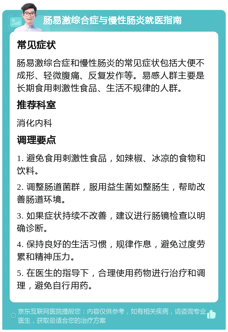 肠易激综合症与慢性肠炎就医指南 常见症状 肠易激综合症和慢性肠炎的常见症状包括大便不成形、轻微腹痛、反复发作等。易感人群主要是长期食用刺激性食品、生活不规律的人群。 推荐科室 消化内科 调理要点 1. 避免食用刺激性食品，如辣椒、冰凉的食物和饮料。 2. 调整肠道菌群，服用益生菌如整肠生，帮助改善肠道环境。 3. 如果症状持续不改善，建议进行肠镜检查以明确诊断。 4. 保持良好的生活习惯，规律作息，避免过度劳累和精神压力。 5. 在医生的指导下，合理使用药物进行治疗和调理，避免自行用药。