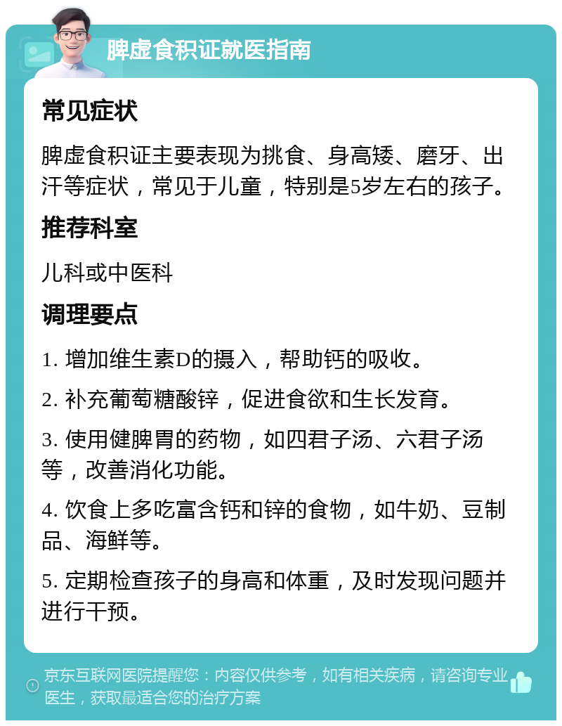 脾虚食积证就医指南 常见症状 脾虚食积证主要表现为挑食、身高矮、磨牙、出汗等症状，常见于儿童，特别是5岁左右的孩子。 推荐科室 儿科或中医科 调理要点 1. 增加维生素D的摄入，帮助钙的吸收。 2. 补充葡萄糖酸锌，促进食欲和生长发育。 3. 使用健脾胃的药物，如四君子汤、六君子汤等，改善消化功能。 4. 饮食上多吃富含钙和锌的食物，如牛奶、豆制品、海鲜等。 5. 定期检查孩子的身高和体重，及时发现问题并进行干预。