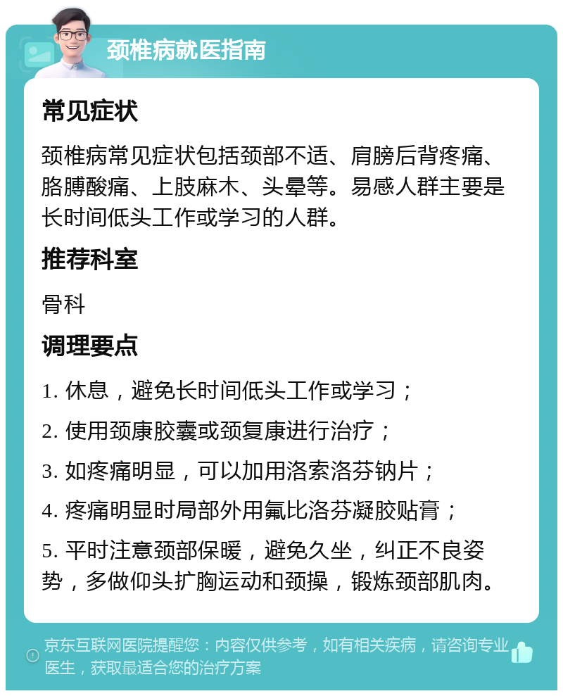 颈椎病就医指南 常见症状 颈椎病常见症状包括颈部不适、肩膀后背疼痛、胳膊酸痛、上肢麻木、头晕等。易感人群主要是长时间低头工作或学习的人群。 推荐科室 骨科 调理要点 1. 休息，避免长时间低头工作或学习； 2. 使用颈康胶囊或颈复康进行治疗； 3. 如疼痛明显，可以加用洛索洛芬钠片； 4. 疼痛明显时局部外用氟比洛芬凝胶贴膏； 5. 平时注意颈部保暖，避免久坐，纠正不良姿势，多做仰头扩胸运动和颈操，锻炼颈部肌肉。