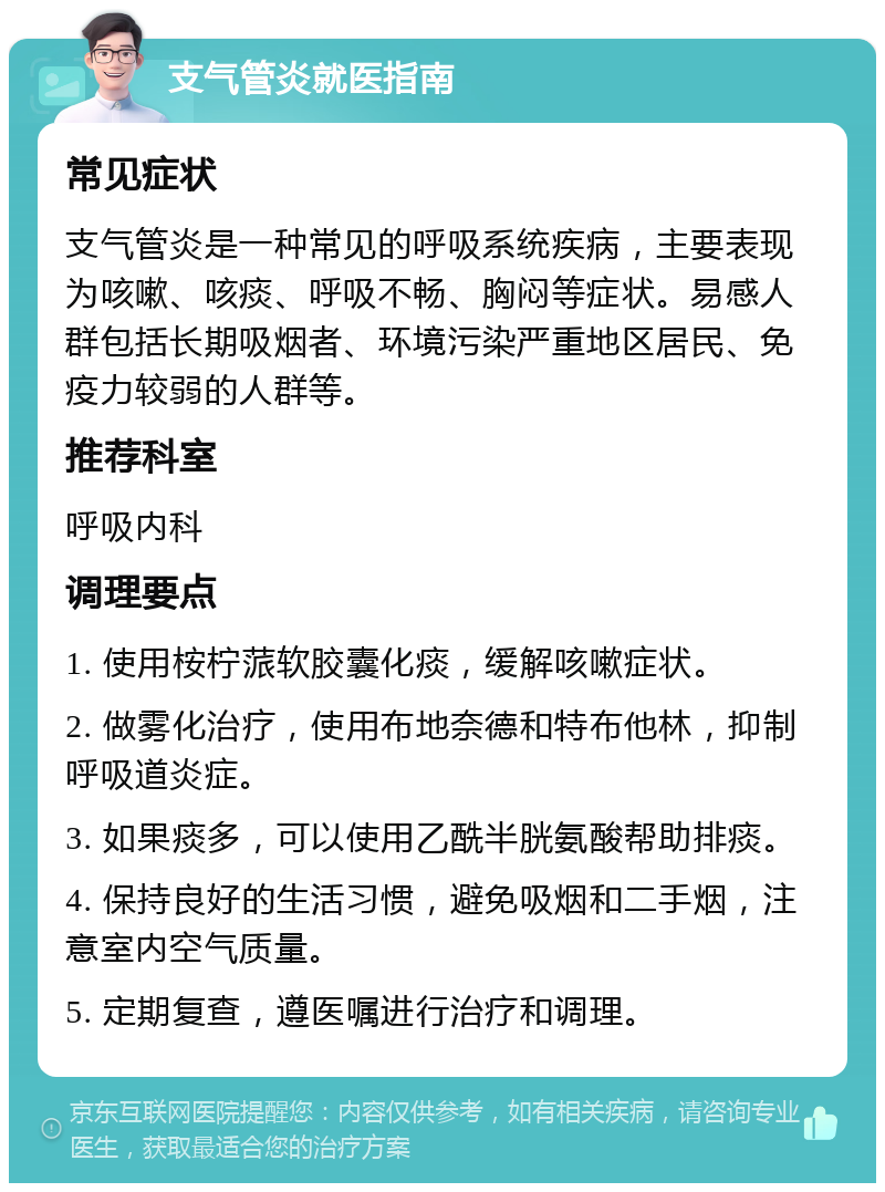 支气管炎就医指南 常见症状 支气管炎是一种常见的呼吸系统疾病，主要表现为咳嗽、咳痰、呼吸不畅、胸闷等症状。易感人群包括长期吸烟者、环境污染严重地区居民、免疫力较弱的人群等。 推荐科室 呼吸内科 调理要点 1. 使用桉柠蒎软胶囊化痰，缓解咳嗽症状。 2. 做雾化治疗，使用布地奈德和特布他林，抑制呼吸道炎症。 3. 如果痰多，可以使用乙酰半胱氨酸帮助排痰。 4. 保持良好的生活习惯，避免吸烟和二手烟，注意室内空气质量。 5. 定期复查，遵医嘱进行治疗和调理。