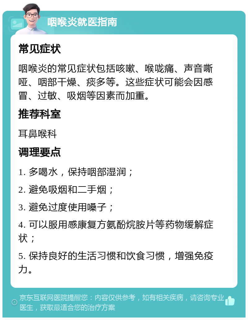 咽喉炎就医指南 常见症状 咽喉炎的常见症状包括咳嗽、喉咙痛、声音嘶哑、咽部干燥、痰多等。这些症状可能会因感冒、过敏、吸烟等因素而加重。 推荐科室 耳鼻喉科 调理要点 1. 多喝水，保持咽部湿润； 2. 避免吸烟和二手烟； 3. 避免过度使用嗓子； 4. 可以服用感康复方氨酚烷胺片等药物缓解症状； 5. 保持良好的生活习惯和饮食习惯，增强免疫力。