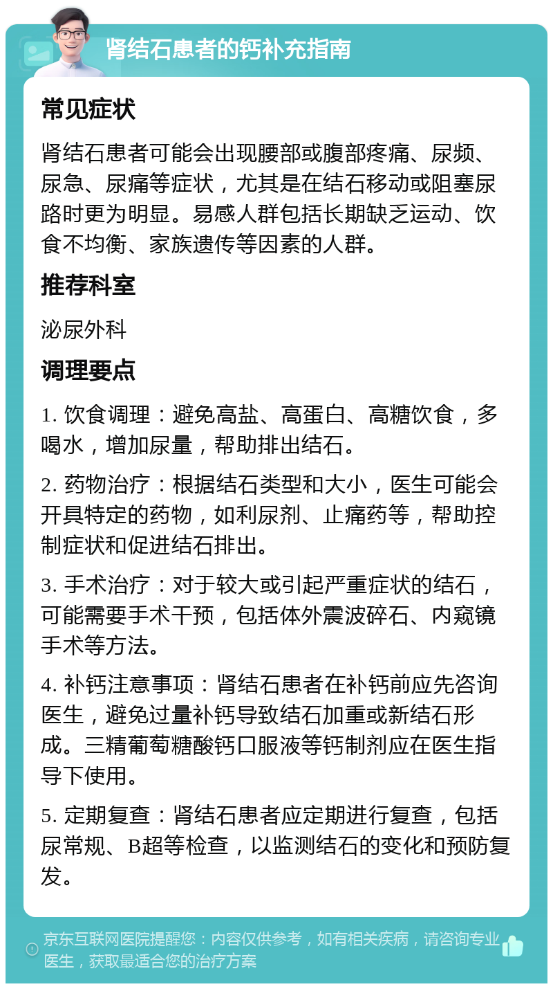 肾结石患者的钙补充指南 常见症状 肾结石患者可能会出现腰部或腹部疼痛、尿频、尿急、尿痛等症状，尤其是在结石移动或阻塞尿路时更为明显。易感人群包括长期缺乏运动、饮食不均衡、家族遗传等因素的人群。 推荐科室 泌尿外科 调理要点 1. 饮食调理：避免高盐、高蛋白、高糖饮食，多喝水，增加尿量，帮助排出结石。 2. 药物治疗：根据结石类型和大小，医生可能会开具特定的药物，如利尿剂、止痛药等，帮助控制症状和促进结石排出。 3. 手术治疗：对于较大或引起严重症状的结石，可能需要手术干预，包括体外震波碎石、内窥镜手术等方法。 4. 补钙注意事项：肾结石患者在补钙前应先咨询医生，避免过量补钙导致结石加重或新结石形成。三精葡萄糖酸钙口服液等钙制剂应在医生指导下使用。 5. 定期复查：肾结石患者应定期进行复查，包括尿常规、B超等检查，以监测结石的变化和预防复发。