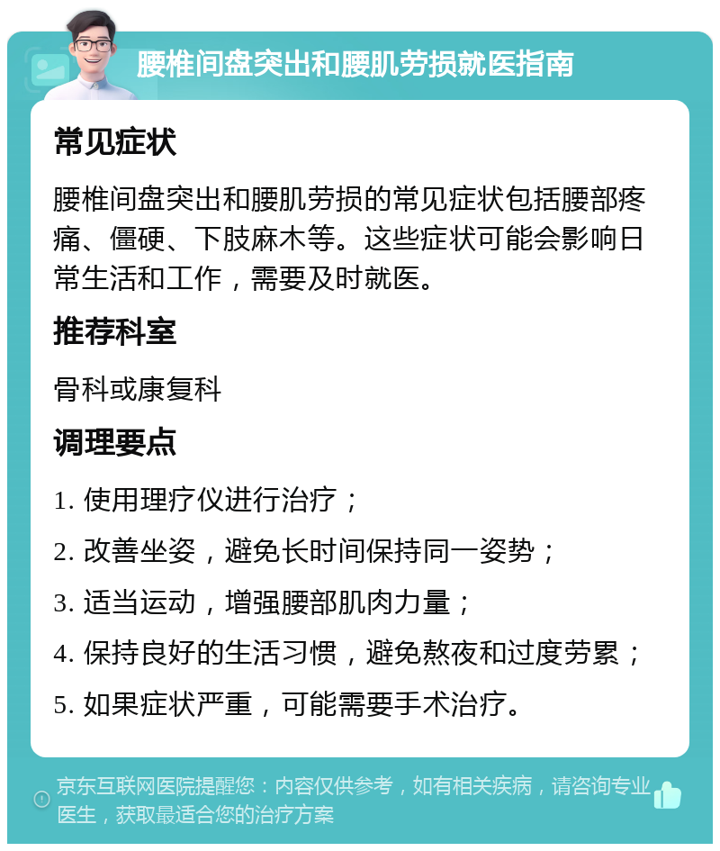 腰椎间盘突出和腰肌劳损就医指南 常见症状 腰椎间盘突出和腰肌劳损的常见症状包括腰部疼痛、僵硬、下肢麻木等。这些症状可能会影响日常生活和工作，需要及时就医。 推荐科室 骨科或康复科 调理要点 1. 使用理疗仪进行治疗； 2. 改善坐姿，避免长时间保持同一姿势； 3. 适当运动，增强腰部肌肉力量； 4. 保持良好的生活习惯，避免熬夜和过度劳累； 5. 如果症状严重，可能需要手术治疗。