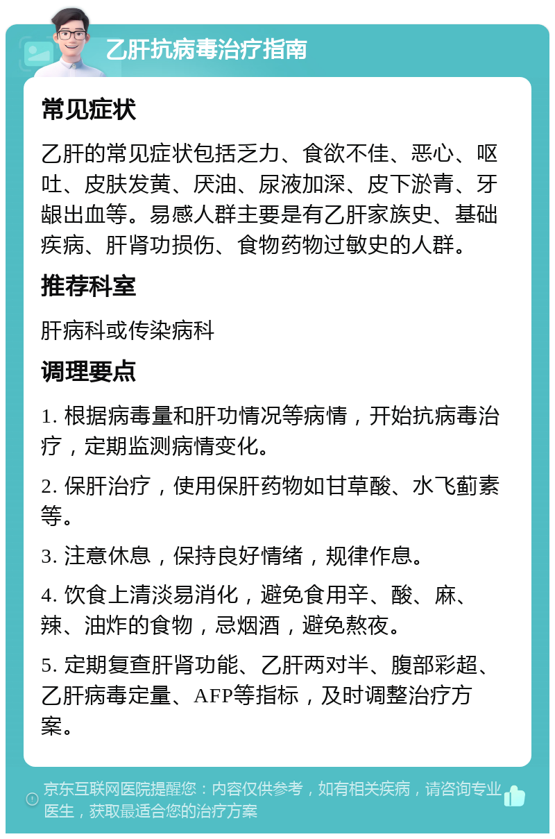 乙肝抗病毒治疗指南 常见症状 乙肝的常见症状包括乏力、食欲不佳、恶心、呕吐、皮肤发黄、厌油、尿液加深、皮下淤青、牙龈出血等。易感人群主要是有乙肝家族史、基础疾病、肝肾功损伤、食物药物过敏史的人群。 推荐科室 肝病科或传染病科 调理要点 1. 根据病毒量和肝功情况等病情，开始抗病毒治疗，定期监测病情变化。 2. 保肝治疗，使用保肝药物如甘草酸、水飞蓟素等。 3. 注意休息，保持良好情绪，规律作息。 4. 饮食上清淡易消化，避免食用辛、酸、麻、辣、油炸的食物，忌烟酒，避免熬夜。 5. 定期复查肝肾功能、乙肝两对半、腹部彩超、乙肝病毒定量、AFP等指标，及时调整治疗方案。