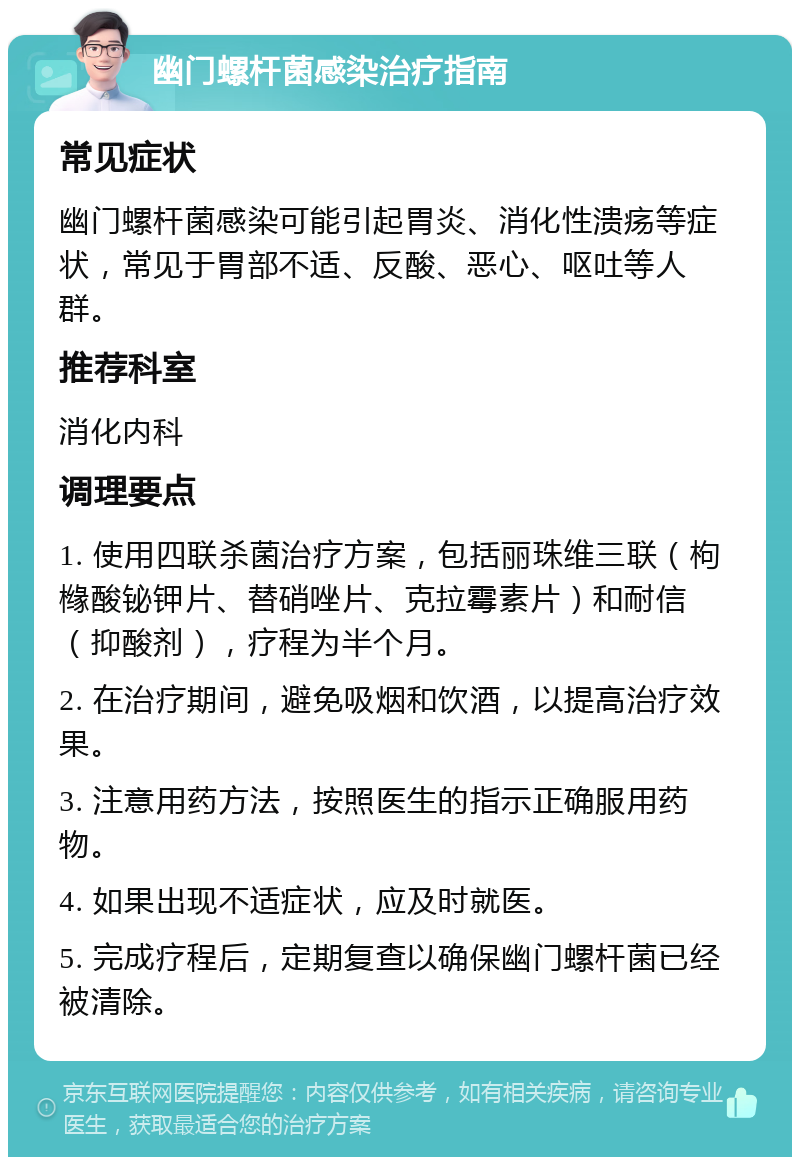 幽门螺杆菌感染治疗指南 常见症状 幽门螺杆菌感染可能引起胃炎、消化性溃疡等症状，常见于胃部不适、反酸、恶心、呕吐等人群。 推荐科室 消化内科 调理要点 1. 使用四联杀菌治疗方案，包括丽珠维三联（枸橼酸铋钾片、替硝唑片、克拉霉素片）和耐信（抑酸剂），疗程为半个月。 2. 在治疗期间，避免吸烟和饮酒，以提高治疗效果。 3. 注意用药方法，按照医生的指示正确服用药物。 4. 如果出现不适症状，应及时就医。 5. 完成疗程后，定期复查以确保幽门螺杆菌已经被清除。