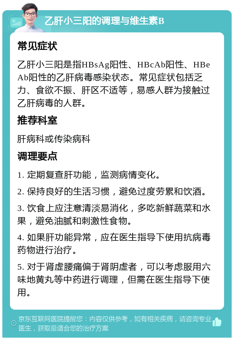 乙肝小三阳的调理与维生素B 常见症状 乙肝小三阳是指HBsAg阳性、HBcAb阳性、HBeAb阳性的乙肝病毒感染状态。常见症状包括乏力、食欲不振、肝区不适等，易感人群为接触过乙肝病毒的人群。 推荐科室 肝病科或传染病科 调理要点 1. 定期复查肝功能，监测病情变化。 2. 保持良好的生活习惯，避免过度劳累和饮酒。 3. 饮食上应注意清淡易消化，多吃新鲜蔬菜和水果，避免油腻和刺激性食物。 4. 如果肝功能异常，应在医生指导下使用抗病毒药物进行治疗。 5. 对于肾虚腰痛偏于肾阴虚者，可以考虑服用六味地黄丸等中药进行调理，但需在医生指导下使用。