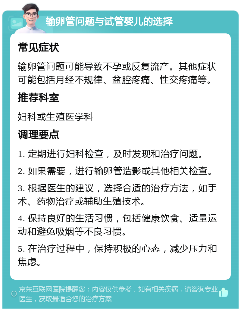 输卵管问题与试管婴儿的选择 常见症状 输卵管问题可能导致不孕或反复流产。其他症状可能包括月经不规律、盆腔疼痛、性交疼痛等。 推荐科室 妇科或生殖医学科 调理要点 1. 定期进行妇科检查，及时发现和治疗问题。 2. 如果需要，进行输卵管造影或其他相关检查。 3. 根据医生的建议，选择合适的治疗方法，如手术、药物治疗或辅助生殖技术。 4. 保持良好的生活习惯，包括健康饮食、适量运动和避免吸烟等不良习惯。 5. 在治疗过程中，保持积极的心态，减少压力和焦虑。