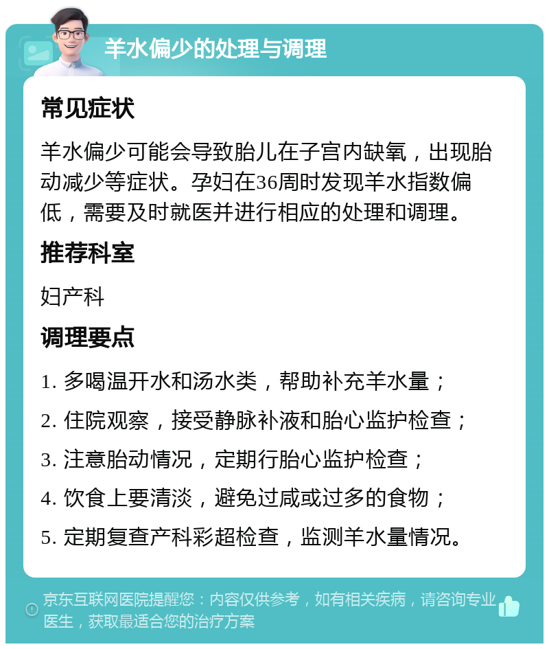 羊水偏少的处理与调理 常见症状 羊水偏少可能会导致胎儿在子宫内缺氧，出现胎动减少等症状。孕妇在36周时发现羊水指数偏低，需要及时就医并进行相应的处理和调理。 推荐科室 妇产科 调理要点 1. 多喝温开水和汤水类，帮助补充羊水量； 2. 住院观察，接受静脉补液和胎心监护检查； 3. 注意胎动情况，定期行胎心监护检查； 4. 饮食上要清淡，避免过咸或过多的食物； 5. 定期复查产科彩超检查，监测羊水量情况。