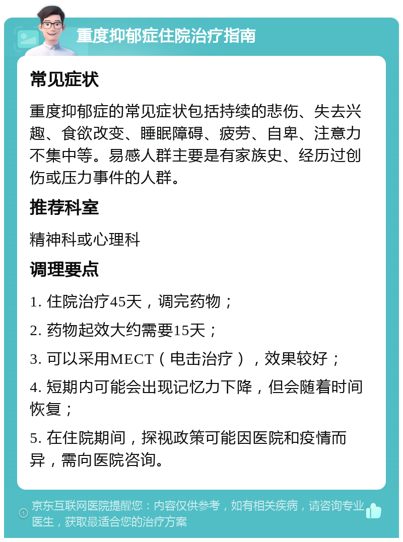 重度抑郁症住院治疗指南 常见症状 重度抑郁症的常见症状包括持续的悲伤、失去兴趣、食欲改变、睡眠障碍、疲劳、自卑、注意力不集中等。易感人群主要是有家族史、经历过创伤或压力事件的人群。 推荐科室 精神科或心理科 调理要点 1. 住院治疗45天，调完药物； 2. 药物起效大约需要15天； 3. 可以采用MECT（电击治疗），效果较好； 4. 短期内可能会出现记忆力下降，但会随着时间恢复； 5. 在住院期间，探视政策可能因医院和疫情而异，需向医院咨询。