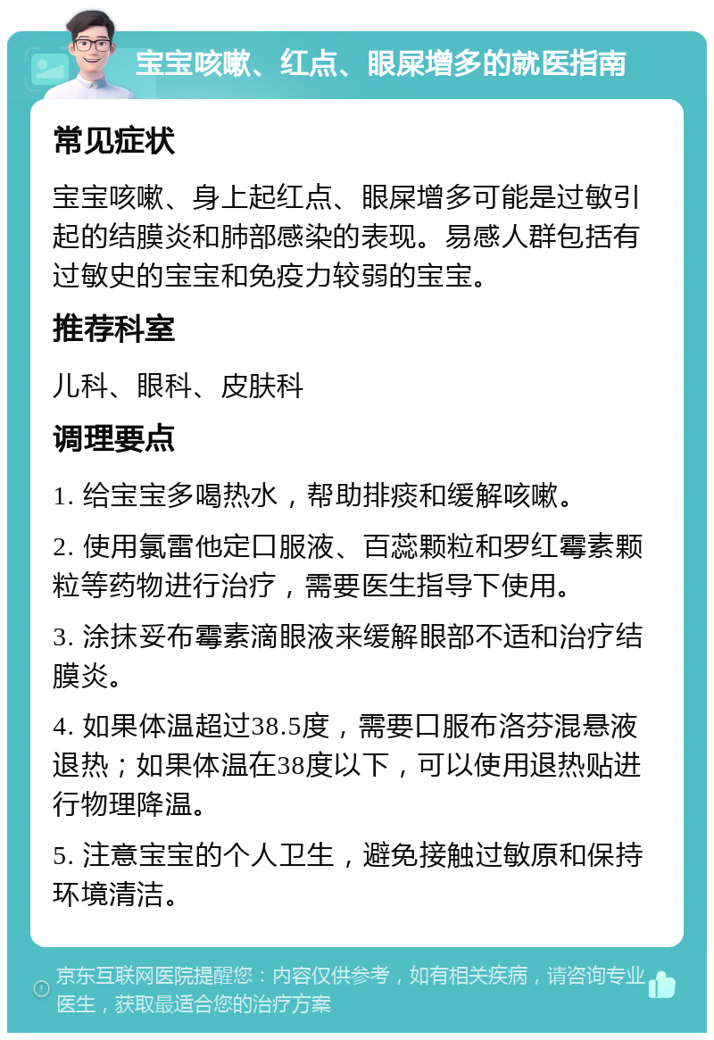 宝宝咳嗽、红点、眼屎增多的就医指南 常见症状 宝宝咳嗽、身上起红点、眼屎增多可能是过敏引起的结膜炎和肺部感染的表现。易感人群包括有过敏史的宝宝和免疫力较弱的宝宝。 推荐科室 儿科、眼科、皮肤科 调理要点 1. 给宝宝多喝热水，帮助排痰和缓解咳嗽。 2. 使用氯雷他定口服液、百蕊颗粒和罗红霉素颗粒等药物进行治疗，需要医生指导下使用。 3. 涂抹妥布霉素滴眼液来缓解眼部不适和治疗结膜炎。 4. 如果体温超过38.5度，需要口服布洛芬混悬液退热；如果体温在38度以下，可以使用退热贴进行物理降温。 5. 注意宝宝的个人卫生，避免接触过敏原和保持环境清洁。