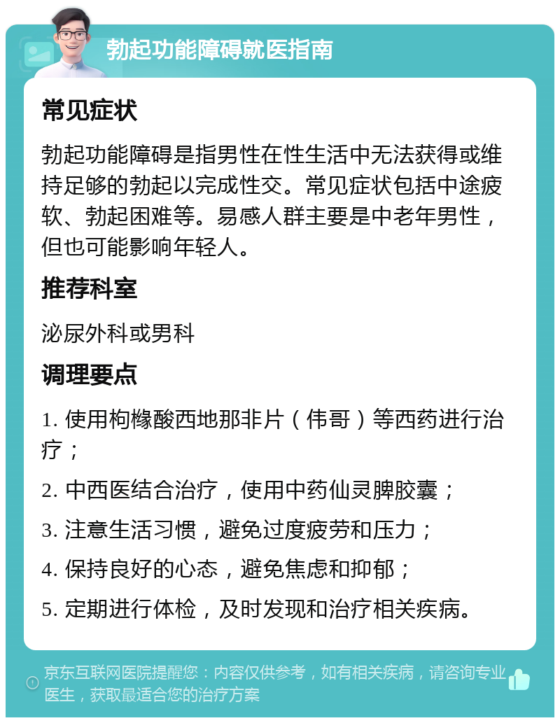 勃起功能障碍就医指南 常见症状 勃起功能障碍是指男性在性生活中无法获得或维持足够的勃起以完成性交。常见症状包括中途疲软、勃起困难等。易感人群主要是中老年男性，但也可能影响年轻人。 推荐科室 泌尿外科或男科 调理要点 1. 使用枸橼酸西地那非片（伟哥）等西药进行治疗； 2. 中西医结合治疗，使用中药仙灵脾胶囊； 3. 注意生活习惯，避免过度疲劳和压力； 4. 保持良好的心态，避免焦虑和抑郁； 5. 定期进行体检，及时发现和治疗相关疾病。