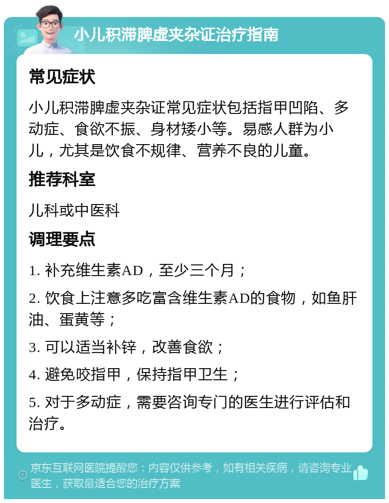 小儿积滞脾虚夹杂证治疗指南 常见症状 小儿积滞脾虚夹杂证常见症状包括指甲凹陷、多动症、食欲不振、身材矮小等。易感人群为小儿，尤其是饮食不规律、营养不良的儿童。 推荐科室 儿科或中医科 调理要点 1. 补充维生素AD，至少三个月； 2. 饮食上注意多吃富含维生素AD的食物，如鱼肝油、蛋黄等； 3. 可以适当补锌，改善食欲； 4. 避免咬指甲，保持指甲卫生； 5. 对于多动症，需要咨询专门的医生进行评估和治疗。