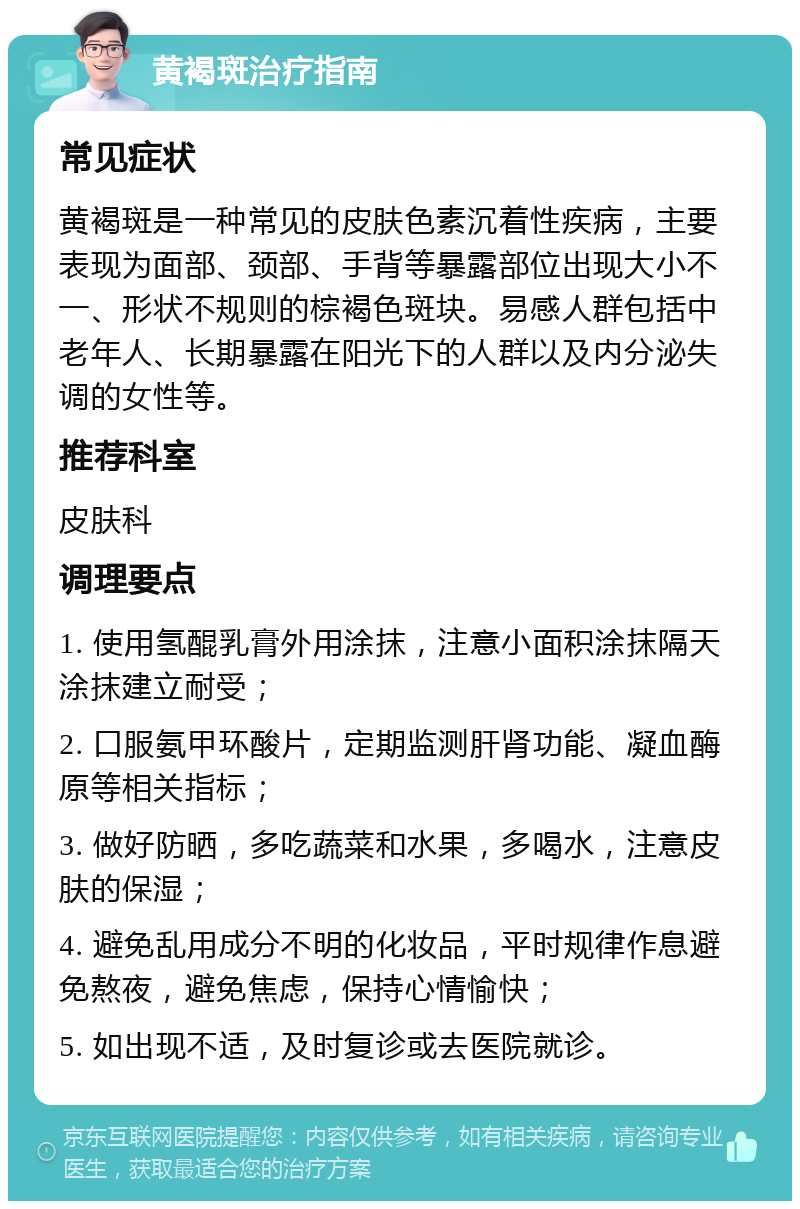 黄褐斑治疗指南 常见症状 黄褐斑是一种常见的皮肤色素沉着性疾病，主要表现为面部、颈部、手背等暴露部位出现大小不一、形状不规则的棕褐色斑块。易感人群包括中老年人、长期暴露在阳光下的人群以及内分泌失调的女性等。 推荐科室 皮肤科 调理要点 1. 使用氢醌乳膏外用涂抹，注意小面积涂抹隔天涂抹建立耐受； 2. 口服氨甲环酸片，定期监测肝肾功能、凝血酶原等相关指标； 3. 做好防晒，多吃蔬菜和水果，多喝水，注意皮肤的保湿； 4. 避免乱用成分不明的化妆品，平时规律作息避免熬夜，避免焦虑，保持心情愉快； 5. 如出现不适，及时复诊或去医院就诊。