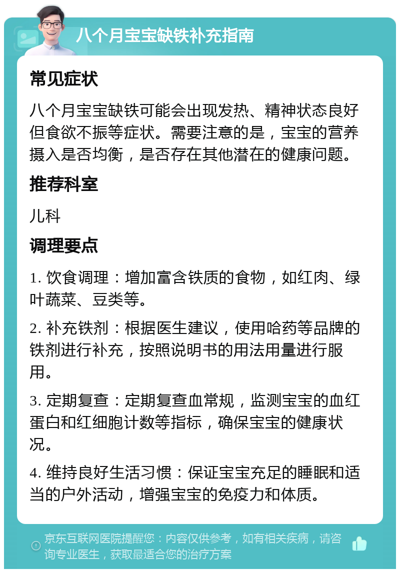 八个月宝宝缺铁补充指南 常见症状 八个月宝宝缺铁可能会出现发热、精神状态良好但食欲不振等症状。需要注意的是，宝宝的营养摄入是否均衡，是否存在其他潜在的健康问题。 推荐科室 儿科 调理要点 1. 饮食调理：增加富含铁质的食物，如红肉、绿叶蔬菜、豆类等。 2. 补充铁剂：根据医生建议，使用哈药等品牌的铁剂进行补充，按照说明书的用法用量进行服用。 3. 定期复查：定期复查血常规，监测宝宝的血红蛋白和红细胞计数等指标，确保宝宝的健康状况。 4. 维持良好生活习惯：保证宝宝充足的睡眠和适当的户外活动，增强宝宝的免疫力和体质。