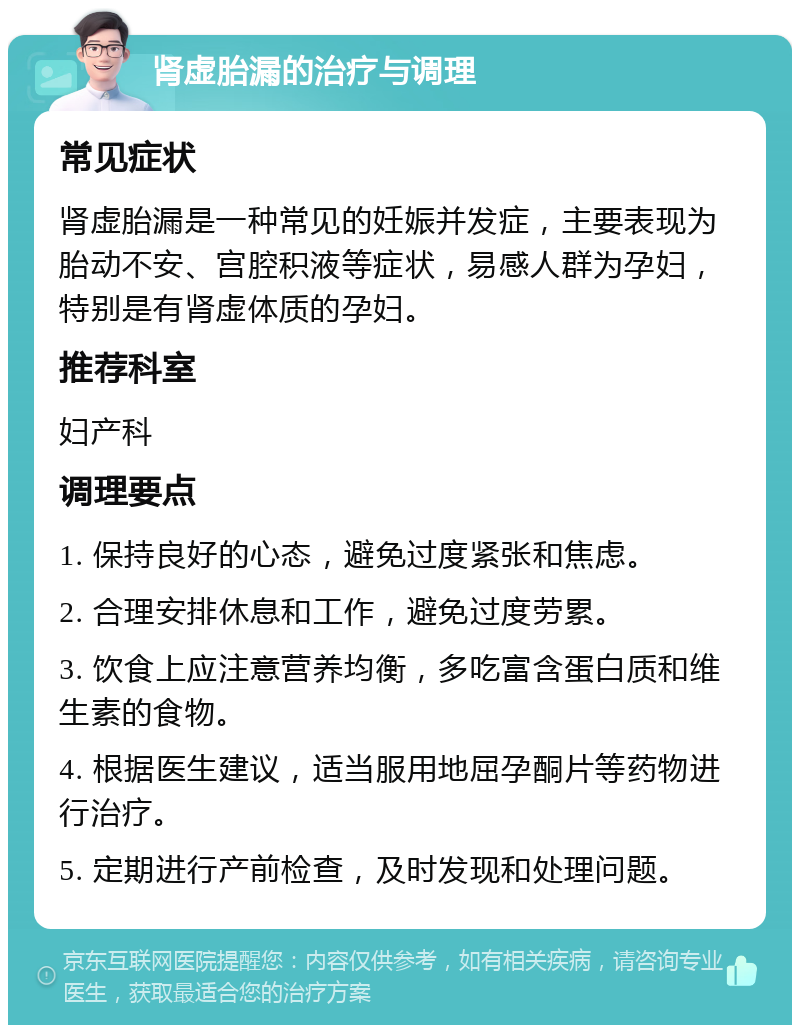 肾虚胎漏的治疗与调理 常见症状 肾虚胎漏是一种常见的妊娠并发症，主要表现为胎动不安、宫腔积液等症状，易感人群为孕妇，特别是有肾虚体质的孕妇。 推荐科室 妇产科 调理要点 1. 保持良好的心态，避免过度紧张和焦虑。 2. 合理安排休息和工作，避免过度劳累。 3. 饮食上应注意营养均衡，多吃富含蛋白质和维生素的食物。 4. 根据医生建议，适当服用地屈孕酮片等药物进行治疗。 5. 定期进行产前检查，及时发现和处理问题。