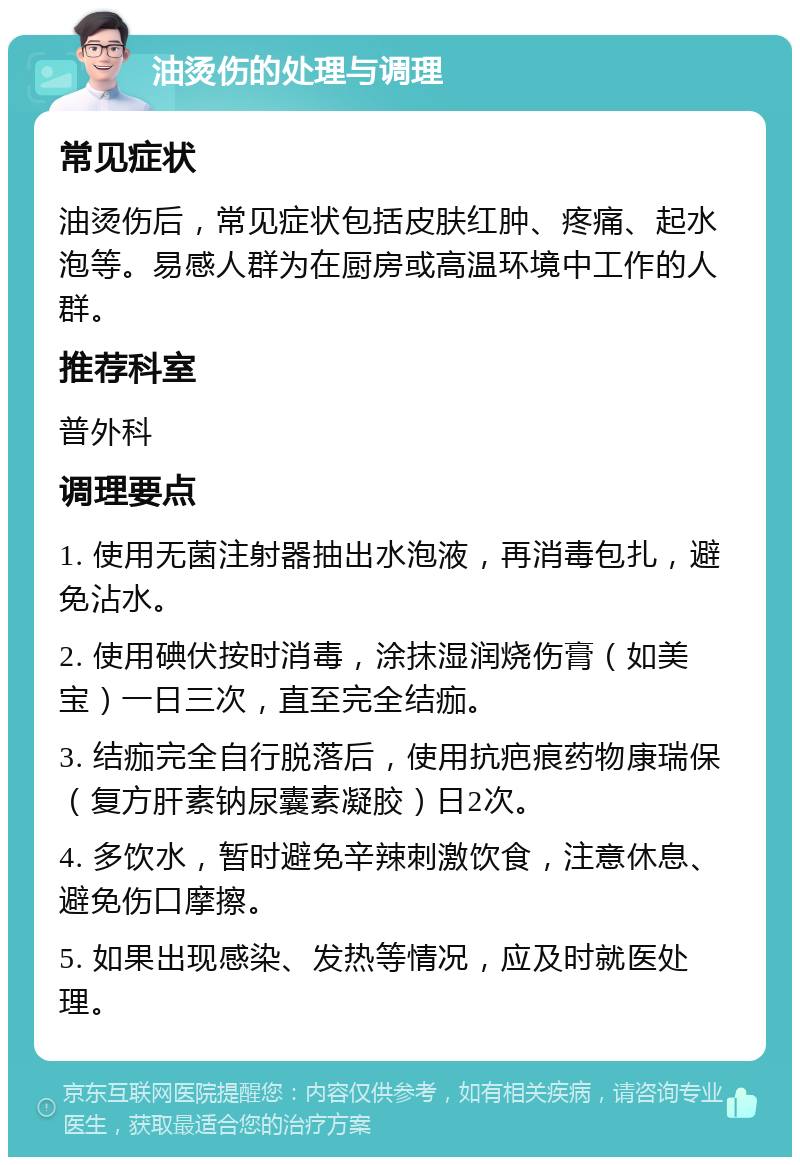 油烫伤的处理与调理 常见症状 油烫伤后，常见症状包括皮肤红肿、疼痛、起水泡等。易感人群为在厨房或高温环境中工作的人群。 推荐科室 普外科 调理要点 1. 使用无菌注射器抽出水泡液，再消毒包扎，避免沾水。 2. 使用碘伏按时消毒，涂抹湿润烧伤膏（如美宝）一日三次，直至完全结痂。 3. 结痂完全自行脱落后，使用抗疤痕药物康瑞保（复方肝素钠尿囊素凝胶）日2次。 4. 多饮水，暂时避免辛辣刺激饮食，注意休息、避免伤口摩擦。 5. 如果出现感染、发热等情况，应及时就医处理。