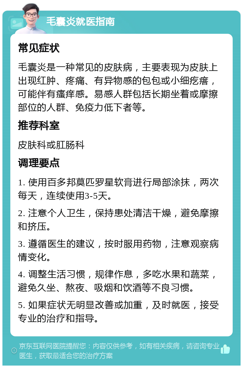 毛囊炎就医指南 常见症状 毛囊炎是一种常见的皮肤病，主要表现为皮肤上出现红肿、疼痛、有异物感的包包或小细疙瘩，可能伴有瘙痒感。易感人群包括长期坐着或摩擦部位的人群、免疫力低下者等。 推荐科室 皮肤科或肛肠科 调理要点 1. 使用百多邦莫匹罗星软膏进行局部涂抹，两次每天，连续使用3-5天。 2. 注意个人卫生，保持患处清洁干燥，避免摩擦和挤压。 3. 遵循医生的建议，按时服用药物，注意观察病情变化。 4. 调整生活习惯，规律作息，多吃水果和蔬菜，避免久坐、熬夜、吸烟和饮酒等不良习惯。 5. 如果症状无明显改善或加重，及时就医，接受专业的治疗和指导。