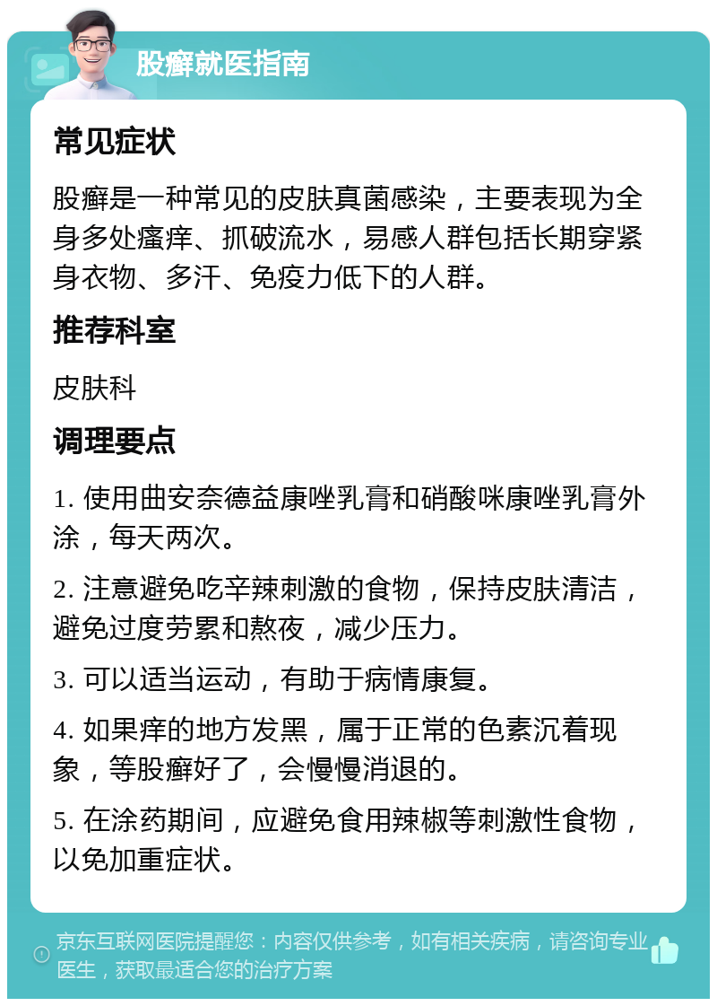 股癣就医指南 常见症状 股癣是一种常见的皮肤真菌感染，主要表现为全身多处瘙痒、抓破流水，易感人群包括长期穿紧身衣物、多汗、免疫力低下的人群。 推荐科室 皮肤科 调理要点 1. 使用曲安奈德益康唑乳膏和硝酸咪康唑乳膏外涂，每天两次。 2. 注意避免吃辛辣刺激的食物，保持皮肤清洁，避免过度劳累和熬夜，减少压力。 3. 可以适当运动，有助于病情康复。 4. 如果痒的地方发黑，属于正常的色素沉着现象，等股癣好了，会慢慢消退的。 5. 在涂药期间，应避免食用辣椒等刺激性食物，以免加重症状。