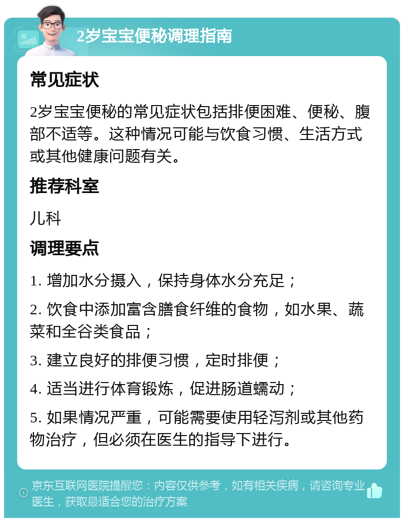 2岁宝宝便秘调理指南 常见症状 2岁宝宝便秘的常见症状包括排便困难、便秘、腹部不适等。这种情况可能与饮食习惯、生活方式或其他健康问题有关。 推荐科室 儿科 调理要点 1. 增加水分摄入，保持身体水分充足； 2. 饮食中添加富含膳食纤维的食物，如水果、蔬菜和全谷类食品； 3. 建立良好的排便习惯，定时排便； 4. 适当进行体育锻炼，促进肠道蠕动； 5. 如果情况严重，可能需要使用轻泻剂或其他药物治疗，但必须在医生的指导下进行。