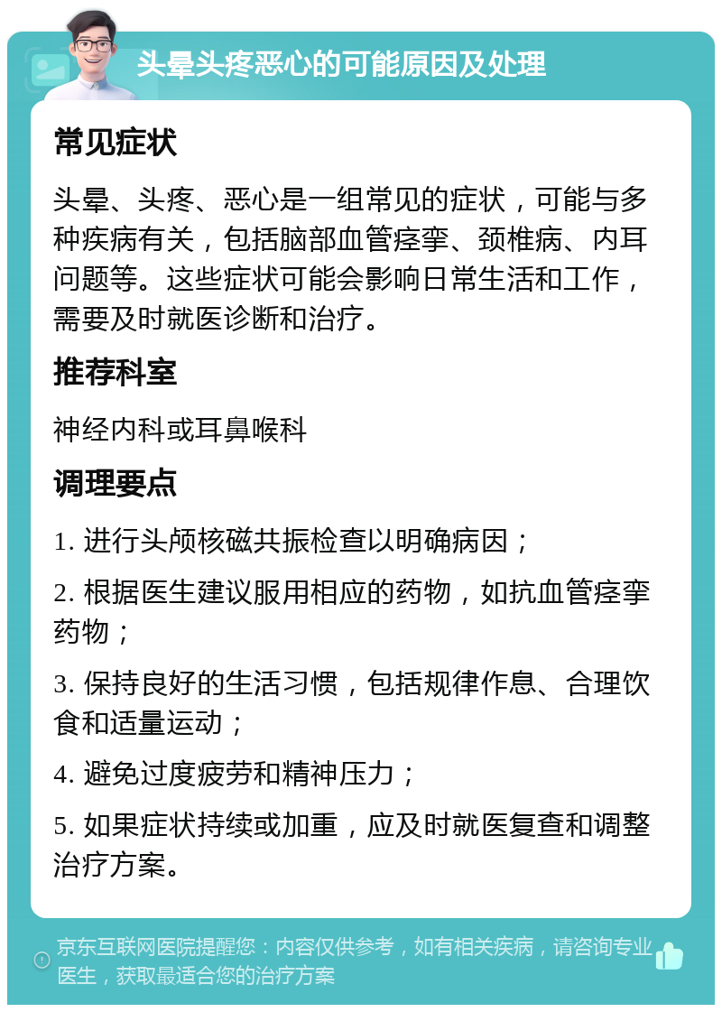 头晕头疼恶心的可能原因及处理 常见症状 头晕、头疼、恶心是一组常见的症状，可能与多种疾病有关，包括脑部血管痉挛、颈椎病、内耳问题等。这些症状可能会影响日常生活和工作，需要及时就医诊断和治疗。 推荐科室 神经内科或耳鼻喉科 调理要点 1. 进行头颅核磁共振检查以明确病因； 2. 根据医生建议服用相应的药物，如抗血管痉挛药物； 3. 保持良好的生活习惯，包括规律作息、合理饮食和适量运动； 4. 避免过度疲劳和精神压力； 5. 如果症状持续或加重，应及时就医复查和调整治疗方案。