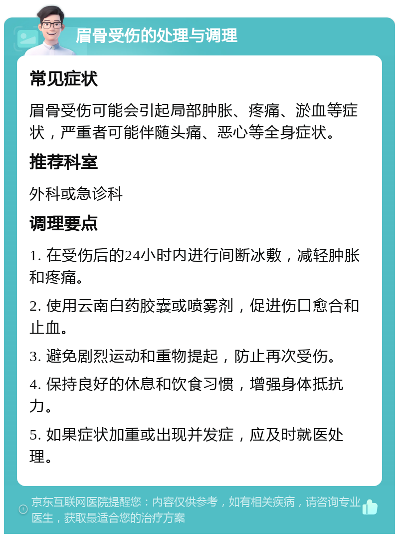 眉骨受伤的处理与调理 常见症状 眉骨受伤可能会引起局部肿胀、疼痛、淤血等症状，严重者可能伴随头痛、恶心等全身症状。 推荐科室 外科或急诊科 调理要点 1. 在受伤后的24小时内进行间断冰敷，减轻肿胀和疼痛。 2. 使用云南白药胶囊或喷雾剂，促进伤口愈合和止血。 3. 避免剧烈运动和重物提起，防止再次受伤。 4. 保持良好的休息和饮食习惯，增强身体抵抗力。 5. 如果症状加重或出现并发症，应及时就医处理。