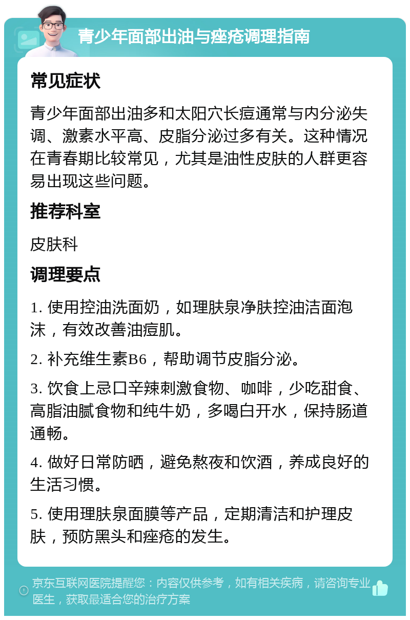 青少年面部出油与痤疮调理指南 常见症状 青少年面部出油多和太阳穴长痘通常与内分泌失调、激素水平高、皮脂分泌过多有关。这种情况在青春期比较常见，尤其是油性皮肤的人群更容易出现这些问题。 推荐科室 皮肤科 调理要点 1. 使用控油洗面奶，如理肤泉净肤控油洁面泡沫，有效改善油痘肌。 2. 补充维生素B6，帮助调节皮脂分泌。 3. 饮食上忌口辛辣刺激食物、咖啡，少吃甜食、高脂油腻食物和纯牛奶，多喝白开水，保持肠道通畅。 4. 做好日常防晒，避免熬夜和饮酒，养成良好的生活习惯。 5. 使用理肤泉面膜等产品，定期清洁和护理皮肤，预防黑头和痤疮的发生。