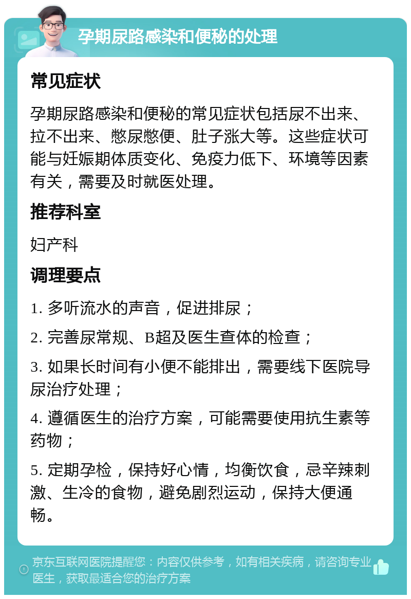 孕期尿路感染和便秘的处理 常见症状 孕期尿路感染和便秘的常见症状包括尿不出来、拉不出来、憋尿憋便、肚子涨大等。这些症状可能与妊娠期体质变化、免疫力低下、环境等因素有关，需要及时就医处理。 推荐科室 妇产科 调理要点 1. 多听流水的声音，促进排尿； 2. 完善尿常规、B超及医生查体的检查； 3. 如果长时间有小便不能排出，需要线下医院导尿治疗处理； 4. 遵循医生的治疗方案，可能需要使用抗生素等药物； 5. 定期孕检，保持好心情，均衡饮食，忌辛辣刺激、生冷的食物，避免剧烈运动，保持大便通畅。