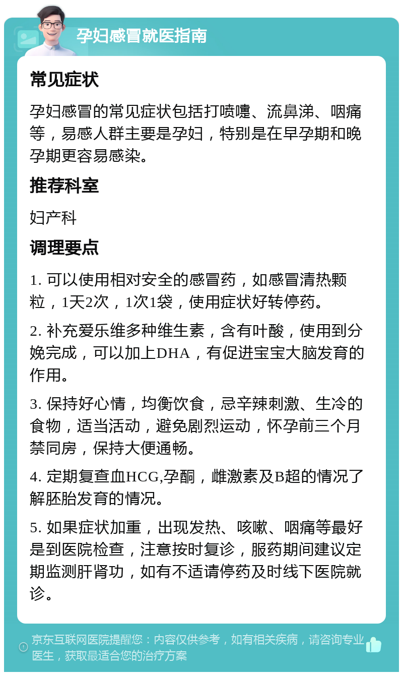 孕妇感冒就医指南 常见症状 孕妇感冒的常见症状包括打喷嚏、流鼻涕、咽痛等，易感人群主要是孕妇，特别是在早孕期和晚孕期更容易感染。 推荐科室 妇产科 调理要点 1. 可以使用相对安全的感冒药，如感冒清热颗粒，1天2次，1次1袋，使用症状好转停药。 2. 补充爱乐维多种维生素，含有叶酸，使用到分娩完成，可以加上DHA，有促进宝宝大脑发育的作用。 3. 保持好心情，均衡饮食，忌辛辣刺激、生冷的食物，适当活动，避免剧烈运动，怀孕前三个月禁同房，保持大便通畅。 4. 定期复查血HCG,孕酮，雌激素及B超的情况了解胚胎发育的情况。 5. 如果症状加重，出现发热、咳嗽、咽痛等最好是到医院检查，注意按时复诊，服药期间建议定期监测肝肾功，如有不适请停药及时线下医院就诊。