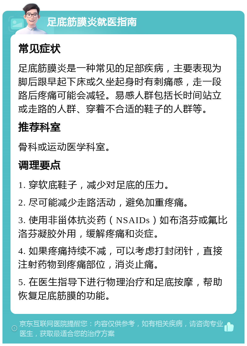 足底筋膜炎就医指南 常见症状 足底筋膜炎是一种常见的足部疾病，主要表现为脚后跟早起下床或久坐起身时有刺痛感，走一段路后疼痛可能会减轻。易感人群包括长时间站立或走路的人群、穿着不合适的鞋子的人群等。 推荐科室 骨科或运动医学科室。 调理要点 1. 穿软底鞋子，减少对足底的压力。 2. 尽可能减少走路活动，避免加重疼痛。 3. 使用非甾体抗炎药（NSAIDs）如布洛芬或氟比洛芬凝胶外用，缓解疼痛和炎症。 4. 如果疼痛持续不减，可以考虑打封闭针，直接注射药物到疼痛部位，消炎止痛。 5. 在医生指导下进行物理治疗和足底按摩，帮助恢复足底筋膜的功能。