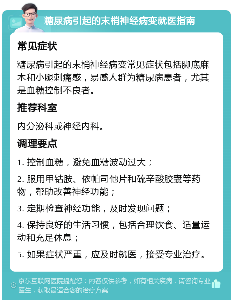 糖尿病引起的末梢神经病变就医指南 常见症状 糖尿病引起的末梢神经病变常见症状包括脚底麻木和小腿刺痛感，易感人群为糖尿病患者，尤其是血糖控制不良者。 推荐科室 内分泌科或神经内科。 调理要点 1. 控制血糖，避免血糖波动过大； 2. 服用甲钴胺、依帕司他片和硫辛酸胶囊等药物，帮助改善神经功能； 3. 定期检查神经功能，及时发现问题； 4. 保持良好的生活习惯，包括合理饮食、适量运动和充足休息； 5. 如果症状严重，应及时就医，接受专业治疗。