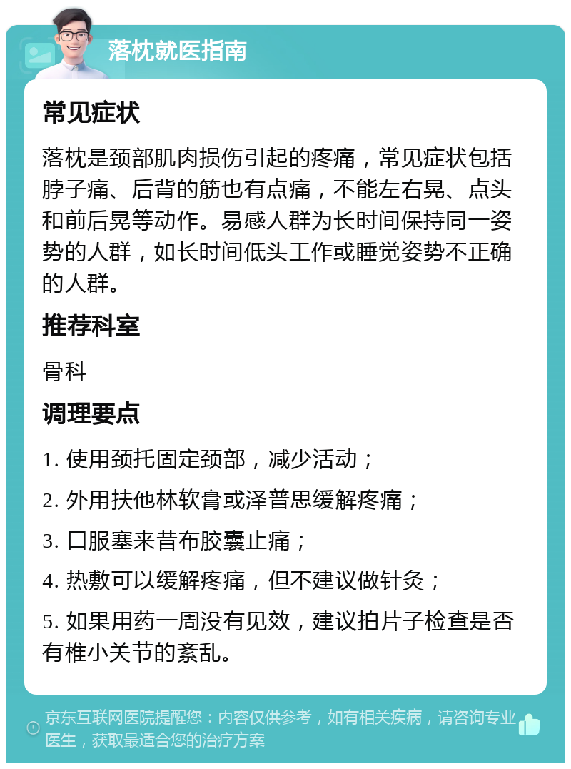 落枕就医指南 常见症状 落枕是颈部肌肉损伤引起的疼痛，常见症状包括脖子痛、后背的筋也有点痛，不能左右晃、点头和前后晃等动作。易感人群为长时间保持同一姿势的人群，如长时间低头工作或睡觉姿势不正确的人群。 推荐科室 骨科 调理要点 1. 使用颈托固定颈部，减少活动； 2. 外用扶他林软膏或泽普思缓解疼痛； 3. 口服塞来昔布胶囊止痛； 4. 热敷可以缓解疼痛，但不建议做针灸； 5. 如果用药一周没有见效，建议拍片子检查是否有椎小关节的紊乱。