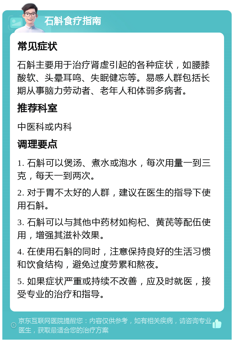 石斛食疗指南 常见症状 石斛主要用于治疗肾虚引起的各种症状，如腰膝酸软、头晕耳鸣、失眠健忘等。易感人群包括长期从事脑力劳动者、老年人和体弱多病者。 推荐科室 中医科或内科 调理要点 1. 石斛可以煲汤、煮水或泡水，每次用量一到三克，每天一到两次。 2. 对于胃不太好的人群，建议在医生的指导下使用石斛。 3. 石斛可以与其他中药材如枸杞、黄芪等配伍使用，增强其滋补效果。 4. 在使用石斛的同时，注意保持良好的生活习惯和饮食结构，避免过度劳累和熬夜。 5. 如果症状严重或持续不改善，应及时就医，接受专业的治疗和指导。