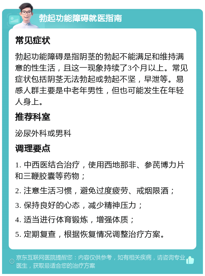 勃起功能障碍就医指南 常见症状 勃起功能障碍是指阴茎的勃起不能满足和维持满意的性生活，且这一现象持续了3个月以上。常见症状包括阴茎无法勃起或勃起不坚，早泄等。易感人群主要是中老年男性，但也可能发生在年轻人身上。 推荐科室 泌尿外科或男科 调理要点 1. 中西医结合治疗，使用西地那非、参芪博力片和三鞭胶囊等药物； 2. 注意生活习惯，避免过度疲劳、戒烟限酒； 3. 保持良好的心态，减少精神压力； 4. 适当进行体育锻炼，增强体质； 5. 定期复查，根据恢复情况调整治疗方案。