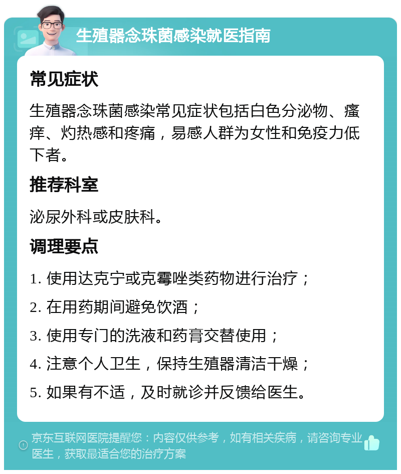 生殖器念珠菌感染就医指南 常见症状 生殖器念珠菌感染常见症状包括白色分泌物、瘙痒、灼热感和疼痛，易感人群为女性和免疫力低下者。 推荐科室 泌尿外科或皮肤科。 调理要点 1. 使用达克宁或克霉唑类药物进行治疗； 2. 在用药期间避免饮酒； 3. 使用专门的洗液和药膏交替使用； 4. 注意个人卫生，保持生殖器清洁干燥； 5. 如果有不适，及时就诊并反馈给医生。