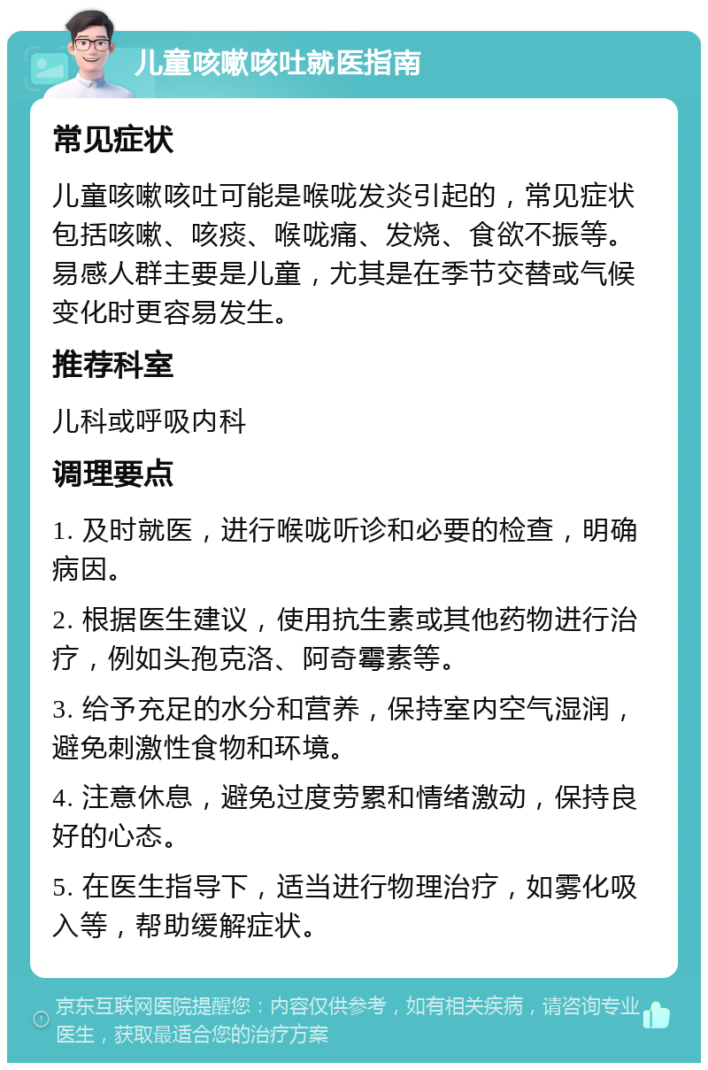 儿童咳嗽咳吐就医指南 常见症状 儿童咳嗽咳吐可能是喉咙发炎引起的，常见症状包括咳嗽、咳痰、喉咙痛、发烧、食欲不振等。易感人群主要是儿童，尤其是在季节交替或气候变化时更容易发生。 推荐科室 儿科或呼吸内科 调理要点 1. 及时就医，进行喉咙听诊和必要的检查，明确病因。 2. 根据医生建议，使用抗生素或其他药物进行治疗，例如头孢克洛、阿奇霉素等。 3. 给予充足的水分和营养，保持室内空气湿润，避免刺激性食物和环境。 4. 注意休息，避免过度劳累和情绪激动，保持良好的心态。 5. 在医生指导下，适当进行物理治疗，如雾化吸入等，帮助缓解症状。