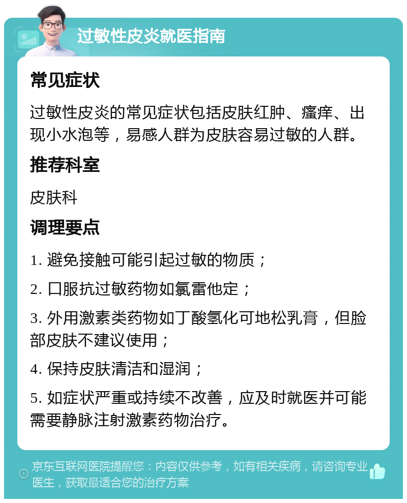 过敏性皮炎就医指南 常见症状 过敏性皮炎的常见症状包括皮肤红肿、瘙痒、出现小水泡等，易感人群为皮肤容易过敏的人群。 推荐科室 皮肤科 调理要点 1. 避免接触可能引起过敏的物质； 2. 口服抗过敏药物如氯雷他定； 3. 外用激素类药物如丁酸氢化可地松乳膏，但脸部皮肤不建议使用； 4. 保持皮肤清洁和湿润； 5. 如症状严重或持续不改善，应及时就医并可能需要静脉注射激素药物治疗。