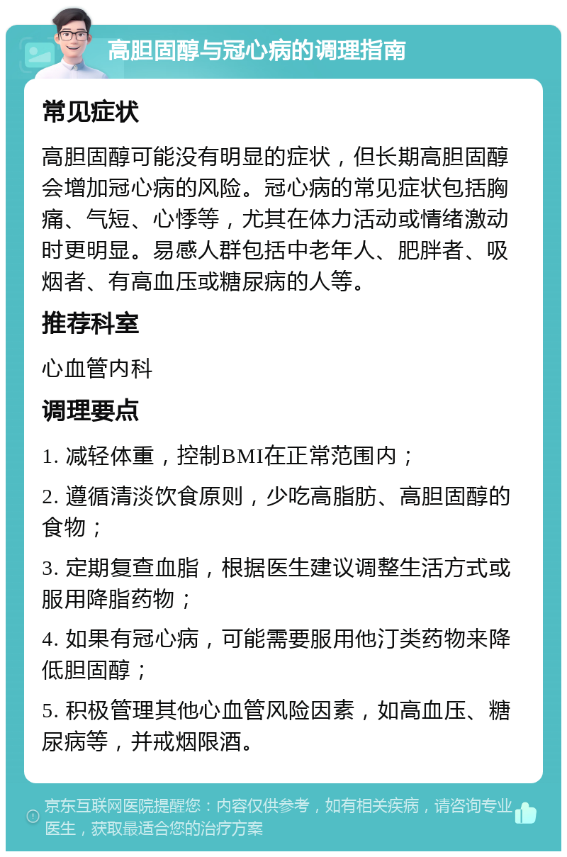 高胆固醇与冠心病的调理指南 常见症状 高胆固醇可能没有明显的症状，但长期高胆固醇会增加冠心病的风险。冠心病的常见症状包括胸痛、气短、心悸等，尤其在体力活动或情绪激动时更明显。易感人群包括中老年人、肥胖者、吸烟者、有高血压或糖尿病的人等。 推荐科室 心血管内科 调理要点 1. 减轻体重，控制BMI在正常范围内； 2. 遵循清淡饮食原则，少吃高脂肪、高胆固醇的食物； 3. 定期复查血脂，根据医生建议调整生活方式或服用降脂药物； 4. 如果有冠心病，可能需要服用他汀类药物来降低胆固醇； 5. 积极管理其他心血管风险因素，如高血压、糖尿病等，并戒烟限酒。