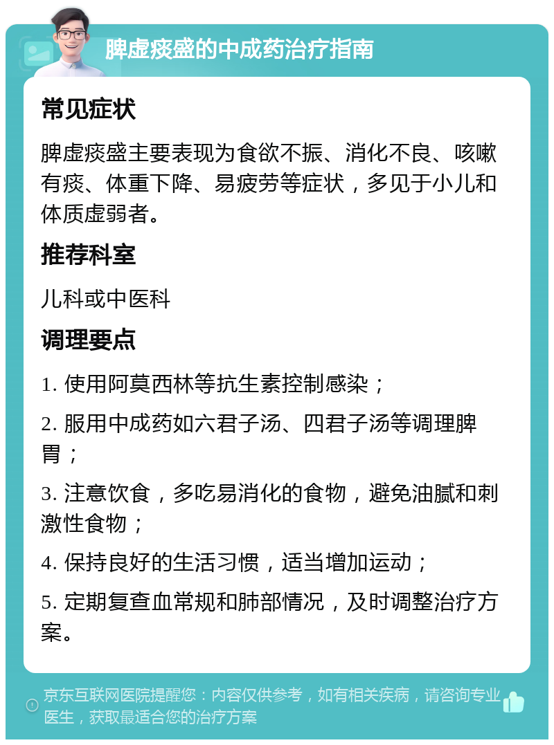 脾虚痰盛的中成药治疗指南 常见症状 脾虚痰盛主要表现为食欲不振、消化不良、咳嗽有痰、体重下降、易疲劳等症状，多见于小儿和体质虚弱者。 推荐科室 儿科或中医科 调理要点 1. 使用阿莫西林等抗生素控制感染； 2. 服用中成药如六君子汤、四君子汤等调理脾胃； 3. 注意饮食，多吃易消化的食物，避免油腻和刺激性食物； 4. 保持良好的生活习惯，适当增加运动； 5. 定期复查血常规和肺部情况，及时调整治疗方案。