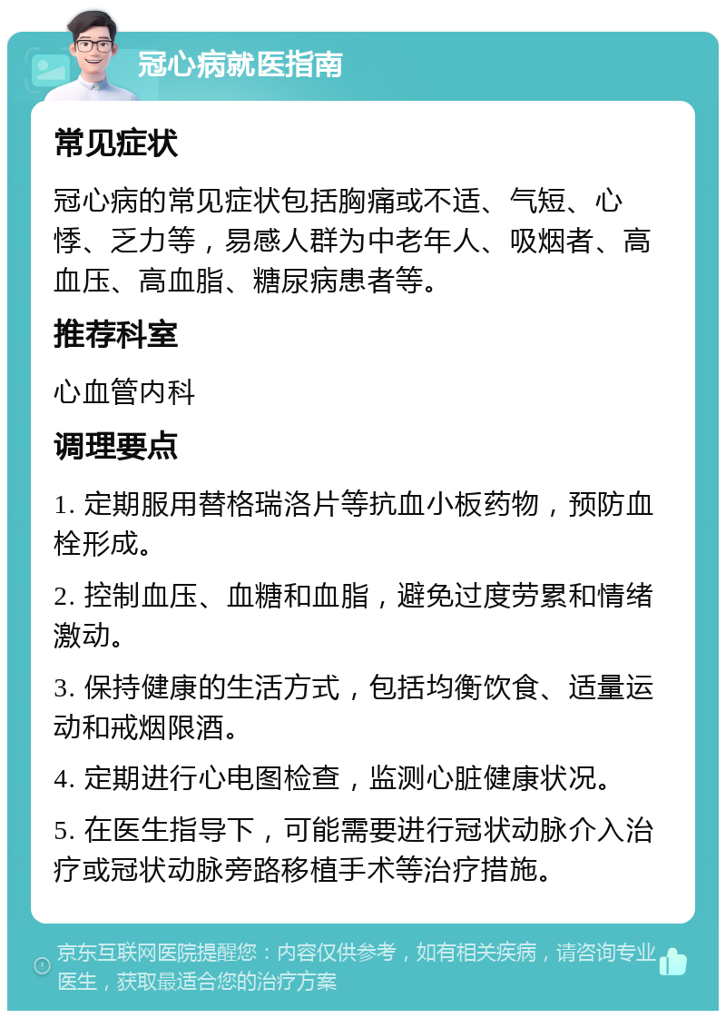 冠心病就医指南 常见症状 冠心病的常见症状包括胸痛或不适、气短、心悸、乏力等，易感人群为中老年人、吸烟者、高血压、高血脂、糖尿病患者等。 推荐科室 心血管内科 调理要点 1. 定期服用替格瑞洛片等抗血小板药物，预防血栓形成。 2. 控制血压、血糖和血脂，避免过度劳累和情绪激动。 3. 保持健康的生活方式，包括均衡饮食、适量运动和戒烟限酒。 4. 定期进行心电图检查，监测心脏健康状况。 5. 在医生指导下，可能需要进行冠状动脉介入治疗或冠状动脉旁路移植手术等治疗措施。