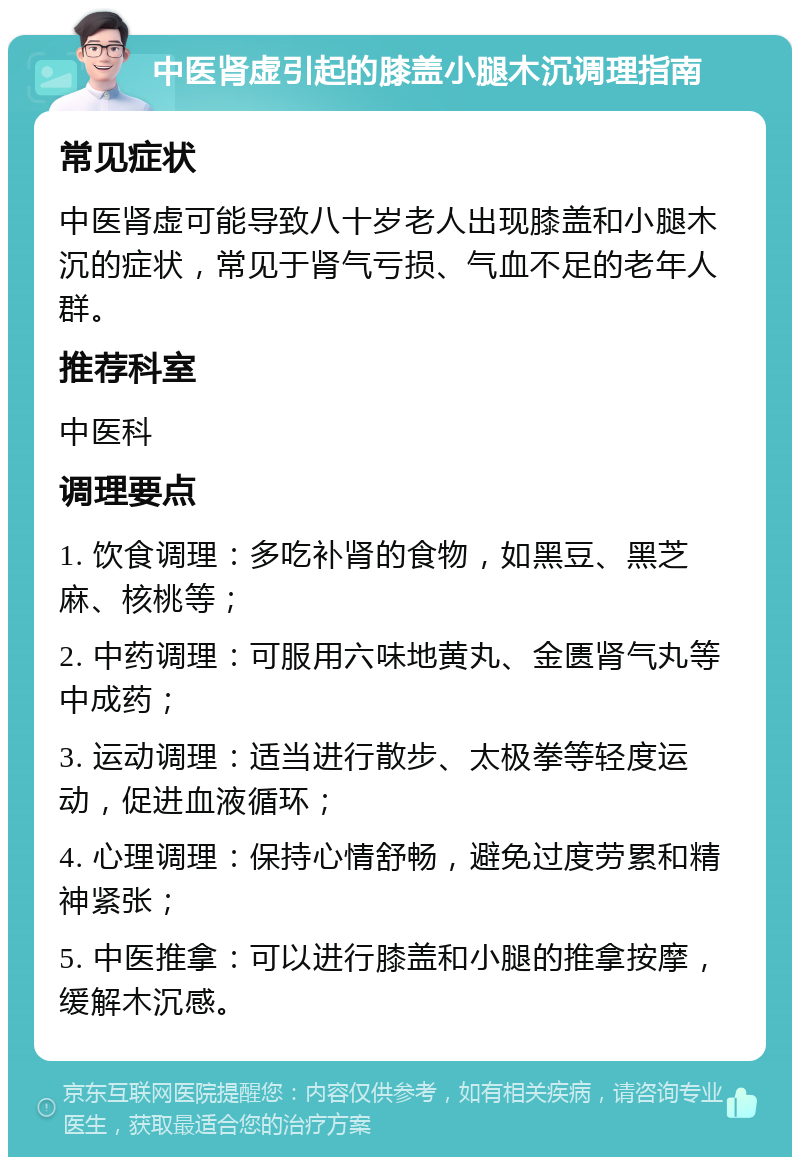 中医肾虚引起的膝盖小腿木沉调理指南 常见症状 中医肾虚可能导致八十岁老人出现膝盖和小腿木沉的症状，常见于肾气亏损、气血不足的老年人群。 推荐科室 中医科 调理要点 1. 饮食调理：多吃补肾的食物，如黑豆、黑芝麻、核桃等； 2. 中药调理：可服用六味地黄丸、金匮肾气丸等中成药； 3. 运动调理：适当进行散步、太极拳等轻度运动，促进血液循环； 4. 心理调理：保持心情舒畅，避免过度劳累和精神紧张； 5. 中医推拿：可以进行膝盖和小腿的推拿按摩，缓解木沉感。