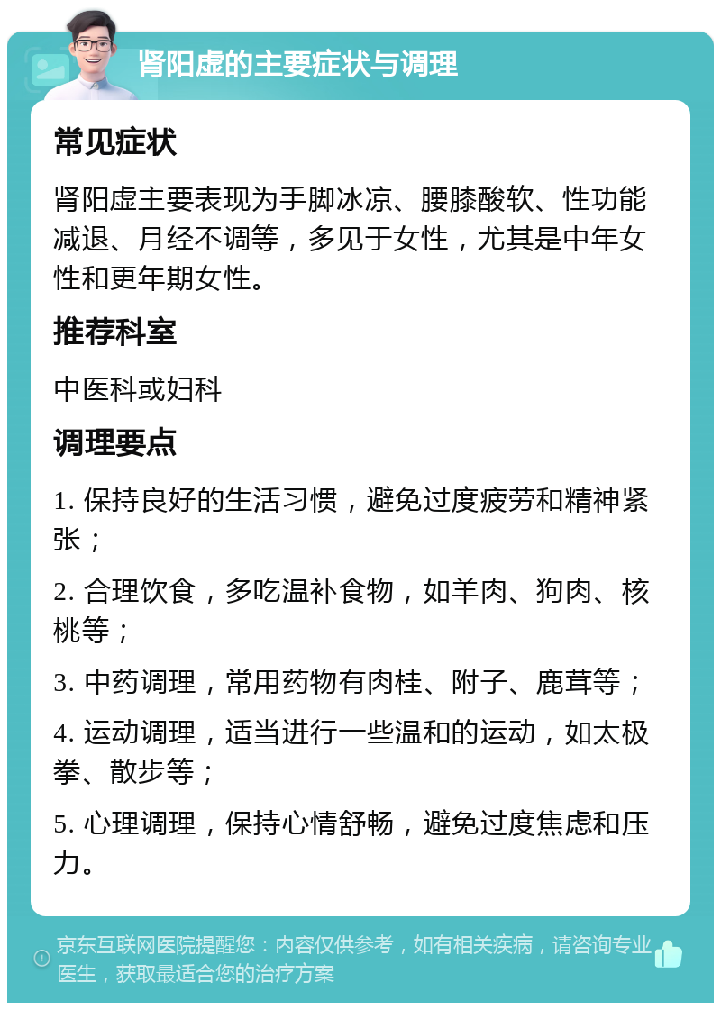 肾阳虚的主要症状与调理 常见症状 肾阳虚主要表现为手脚冰凉、腰膝酸软、性功能减退、月经不调等，多见于女性，尤其是中年女性和更年期女性。 推荐科室 中医科或妇科 调理要点 1. 保持良好的生活习惯，避免过度疲劳和精神紧张； 2. 合理饮食，多吃温补食物，如羊肉、狗肉、核桃等； 3. 中药调理，常用药物有肉桂、附子、鹿茸等； 4. 运动调理，适当进行一些温和的运动，如太极拳、散步等； 5. 心理调理，保持心情舒畅，避免过度焦虑和压力。