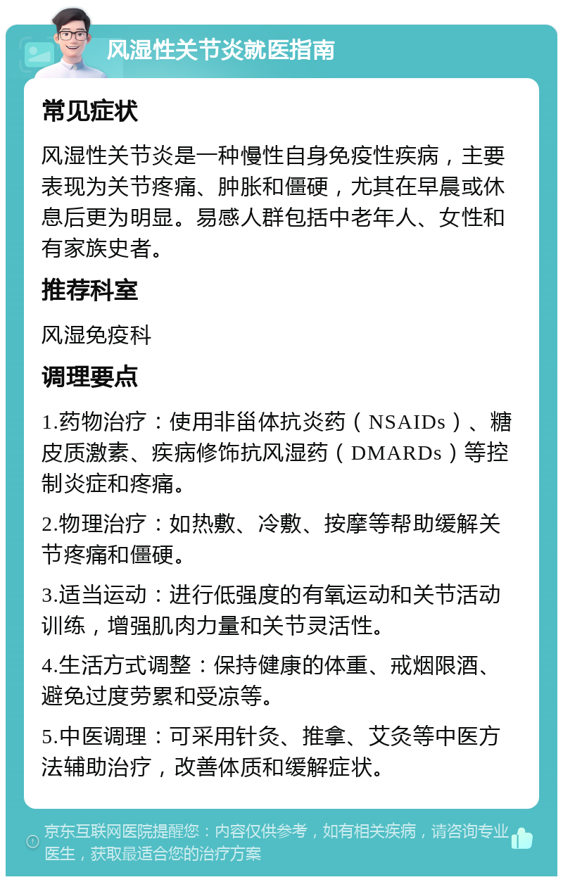 风湿性关节炎就医指南 常见症状 风湿性关节炎是一种慢性自身免疫性疾病，主要表现为关节疼痛、肿胀和僵硬，尤其在早晨或休息后更为明显。易感人群包括中老年人、女性和有家族史者。 推荐科室 风湿免疫科 调理要点 1.药物治疗：使用非甾体抗炎药（NSAIDs）、糖皮质激素、疾病修饰抗风湿药（DMARDs）等控制炎症和疼痛。 2.物理治疗：如热敷、冷敷、按摩等帮助缓解关节疼痛和僵硬。 3.适当运动：进行低强度的有氧运动和关节活动训练，增强肌肉力量和关节灵活性。 4.生活方式调整：保持健康的体重、戒烟限酒、避免过度劳累和受凉等。 5.中医调理：可采用针灸、推拿、艾灸等中医方法辅助治疗，改善体质和缓解症状。