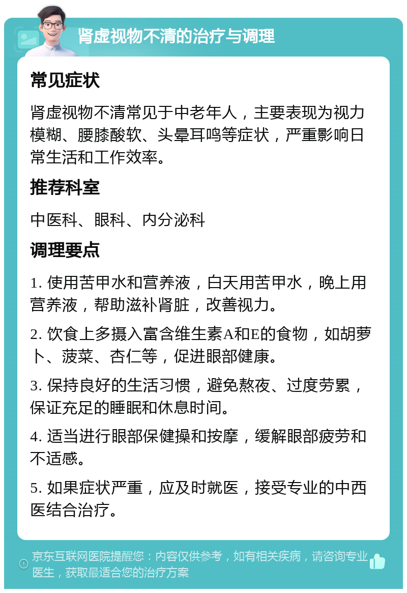 肾虚视物不清的治疗与调理 常见症状 肾虚视物不清常见于中老年人，主要表现为视力模糊、腰膝酸软、头晕耳鸣等症状，严重影响日常生活和工作效率。 推荐科室 中医科、眼科、内分泌科 调理要点 1. 使用苦甲水和营养液，白天用苦甲水，晚上用营养液，帮助滋补肾脏，改善视力。 2. 饮食上多摄入富含维生素A和E的食物，如胡萝卜、菠菜、杏仁等，促进眼部健康。 3. 保持良好的生活习惯，避免熬夜、过度劳累，保证充足的睡眠和休息时间。 4. 适当进行眼部保健操和按摩，缓解眼部疲劳和不适感。 5. 如果症状严重，应及时就医，接受专业的中西医结合治疗。