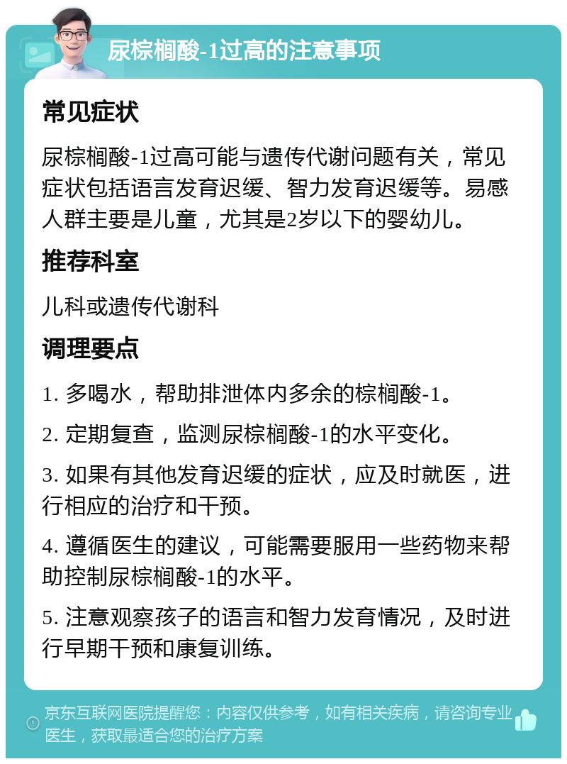 尿棕榈酸-1过高的注意事项 常见症状 尿棕榈酸-1过高可能与遗传代谢问题有关，常见症状包括语言发育迟缓、智力发育迟缓等。易感人群主要是儿童，尤其是2岁以下的婴幼儿。 推荐科室 儿科或遗传代谢科 调理要点 1. 多喝水，帮助排泄体内多余的棕榈酸-1。 2. 定期复查，监测尿棕榈酸-1的水平变化。 3. 如果有其他发育迟缓的症状，应及时就医，进行相应的治疗和干预。 4. 遵循医生的建议，可能需要服用一些药物来帮助控制尿棕榈酸-1的水平。 5. 注意观察孩子的语言和智力发育情况，及时进行早期干预和康复训练。