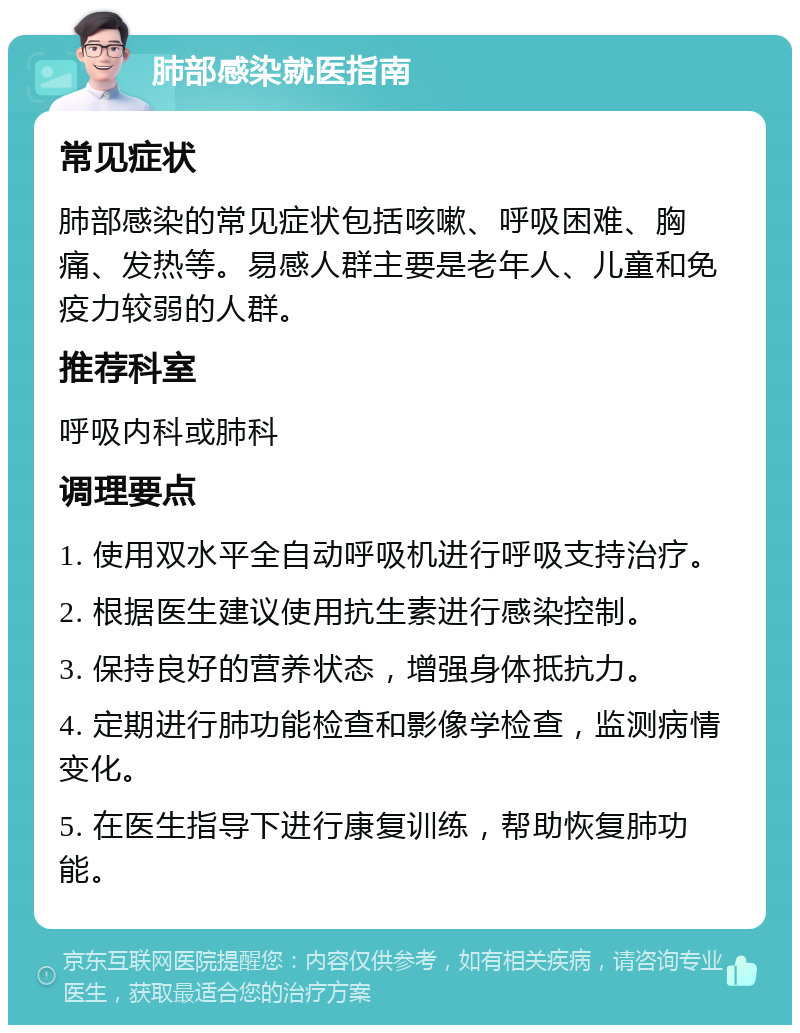 肺部感染就医指南 常见症状 肺部感染的常见症状包括咳嗽、呼吸困难、胸痛、发热等。易感人群主要是老年人、儿童和免疫力较弱的人群。 推荐科室 呼吸内科或肺科 调理要点 1. 使用双水平全自动呼吸机进行呼吸支持治疗。 2. 根据医生建议使用抗生素进行感染控制。 3. 保持良好的营养状态，增强身体抵抗力。 4. 定期进行肺功能检查和影像学检查，监测病情变化。 5. 在医生指导下进行康复训练，帮助恢复肺功能。