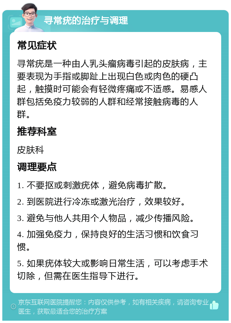 寻常疣的治疗与调理 常见症状 寻常疣是一种由人乳头瘤病毒引起的皮肤病，主要表现为手指或脚趾上出现白色或肉色的硬凸起，触摸时可能会有轻微疼痛或不适感。易感人群包括免疫力较弱的人群和经常接触病毒的人群。 推荐科室 皮肤科 调理要点 1. 不要抠或刺激疣体，避免病毒扩散。 2. 到医院进行冷冻或激光治疗，效果较好。 3. 避免与他人共用个人物品，减少传播风险。 4. 加强免疫力，保持良好的生活习惯和饮食习惯。 5. 如果疣体较大或影响日常生活，可以考虑手术切除，但需在医生指导下进行。