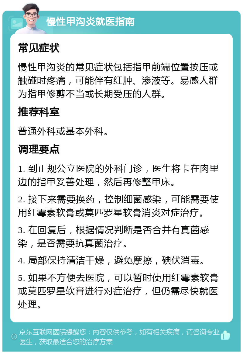 慢性甲沟炎就医指南 常见症状 慢性甲沟炎的常见症状包括指甲前端位置按压或触碰时疼痛，可能伴有红肿、渗液等。易感人群为指甲修剪不当或长期受压的人群。 推荐科室 普通外科或基本外科。 调理要点 1. 到正规公立医院的外科门诊，医生将卡在肉里边的指甲妥善处理，然后再修整甲床。 2. 接下来需要换药，控制细菌感染，可能需要使用红霉素软膏或莫匹罗星软膏消炎对症治疗。 3. 在回复后，根据情况判断是否合并有真菌感染，是否需要抗真菌治疗。 4. 局部保持清洁干燥，避免摩擦，碘伏消毒。 5. 如果不方便去医院，可以暂时使用红霉素软膏或莫匹罗星软膏进行对症治疗，但仍需尽快就医处理。