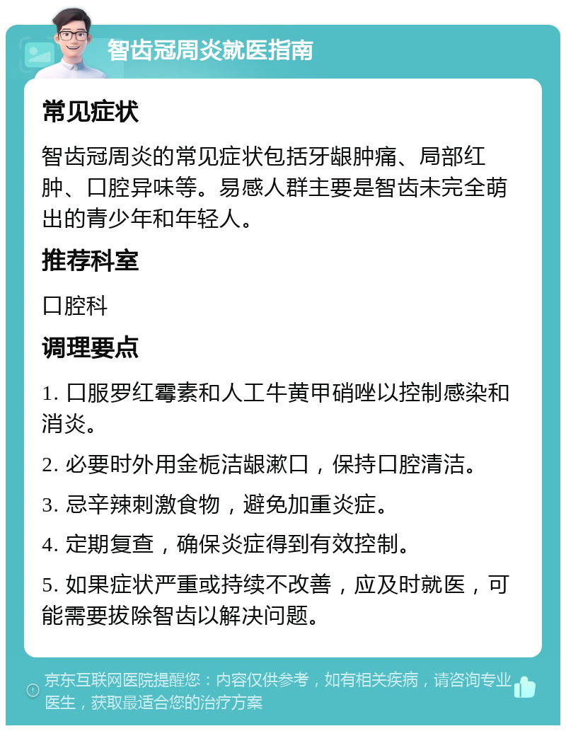 智齿冠周炎就医指南 常见症状 智齿冠周炎的常见症状包括牙龈肿痛、局部红肿、口腔异味等。易感人群主要是智齿未完全萌出的青少年和年轻人。 推荐科室 口腔科 调理要点 1. 口服罗红霉素和人工牛黄甲硝唑以控制感染和消炎。 2. 必要时外用金栀洁龈漱口，保持口腔清洁。 3. 忌辛辣刺激食物，避免加重炎症。 4. 定期复查，确保炎症得到有效控制。 5. 如果症状严重或持续不改善，应及时就医，可能需要拔除智齿以解决问题。