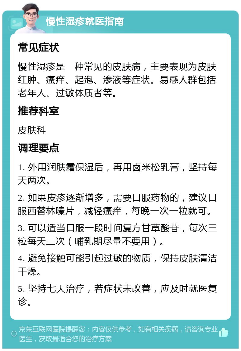 慢性湿疹就医指南 常见症状 慢性湿疹是一种常见的皮肤病，主要表现为皮肤红肿、瘙痒、起泡、渗液等症状。易感人群包括老年人、过敏体质者等。 推荐科室 皮肤科 调理要点 1. 外用润肤霜保湿后，再用卤米松乳膏，坚持每天两次。 2. 如果皮疹逐渐增多，需要口服药物的，建议口服西替林嗪片，减轻瘙痒，每晚一次一粒就可。 3. 可以适当口服一段时间复方甘草酸苷，每次三粒每天三次（哺乳期尽量不要用）。 4. 避免接触可能引起过敏的物质，保持皮肤清洁干燥。 5. 坚持七天治疗，若症状未改善，应及时就医复诊。